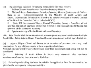 (ii) The authorized signatory for sending nominations will be as follows:-
1. Indian Olympic Association – President/Secretary General.
2. National Sports Federations – President/Secretary General [In the case of Cricket,
there is no federationrecognized by the Ministry of Youth Affairs and
Sports. Nominations for cricket will need to be sent by President/ Secretary General
of the Board for Control of Cricket in India (BCCI)].
3. State/ UT Governments/ Sports Control/ Promotion Boards – An officer of not
less than the rank of Secretary or Director (Sports) of the organization after taking due
approval of the competent authority.
4. Sports Authority of India- Director General/Secretary
(iii) Rajiv Gandhi Khel Ratna Awardees of previous years may send nominations for Rajiv
Gandhi Khel Ratna, Arjuna, Dhyan Chand and Dronacharya Awards in their own disciplines.
(iv) Arjuna, Dhyan Chand and Dronacharya awardees of previous years may send
nominations for any of these awards in their respective disciplines.
Nominations forwarded by any office-bearer other than those mentioned above will not be
considered.
(v) Ministry of Youth Affairs & Sports may suo-moto also nominate
sportspersons/coaches from any sports discipline.
(vi) Following undertaking has been included in the application form for the award (to be
given by the sportsperson being nominated) :-
 