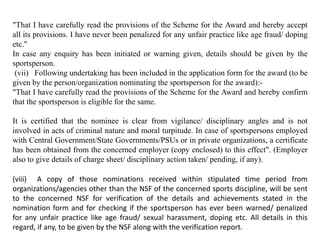 "That I have carefully read the provisions of the Scheme for the Award and hereby accept
all its provisions. I have never been penalized for any unfair practice like age fraud/ doping
etc."
In case any enquiry has been initiated or warning given, details should be given by the
sportsperson.
(vii) Following undertaking has been included in the application form for the award (to be
given by the person/organization nominating the sportsperson for the award):-
"That I have carefully read the provisions of the Scheme for the Award and hereby confirm
that the sportsperson is eligible for the same.
It is certified that the nominee is clear from vigilance/ disciplinary angles and is not
involved in acts of criminal nature and moral turpitude. In case of sportspersons employed
with Central Government/State Governments/PSUs or in private organizations, a certificate
has been obtained from the concerned employer (copy enclosed) to this effect". (Employer
also to give details of charge sheet/ disciplinary action taken/ pending, if any).
(viii) A copy of those nominations received within stipulated time period from
organizations/agencies other than the NSF of the concerned sports discipline, will be sent
to the concerned NSF for verification of the details and achievements stated in the
nomination form and for checking if the sportsperson has ever been warned/ penalized
for any unfair practice like age fraud/ sexual harassment, doping etc. All details in this
regard, if any, to be given by the NSF along with the verification report.
 