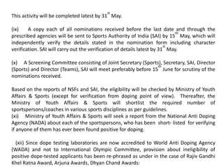 This activity will be completed latest by 31
st
May.
(ix) A copy each of all nominations received before the last date and through the
prescribed agencies will be sent to Sports Authority of India (SAI) by 15
th
May, which will
independently verify the details stated in the nomination form including character
verification. SAI will carry out the verification of details latest by 31
st
May.
(x) A Screening Committee consisting of Joint Secretary (Sports), Secretary, SAI, Director
(Sports) and Director (Teams), SAI will meet preferably before 15
th
June for scrutiny of the
nominations received.
Based on the reports of NSFs and SAI, the eligibility will be checked by Ministry of Youth
Affairs & Sports (except for verification from doping point of view). Thereafter, the
Ministry of Youth Affairs & Sports will shortlist the required number of
sportspersons/coaches in various sports disciplines as per guidelines.
(xi) Ministry of Youth Affairs & Sports will seek a report from the National Anti Doping
Agency (NADA) about each of the sportspersons, who has been short- listed for verifying
if anyone of them has ever been found positive for doping.
(xii) Since dope testing laboratories are now accredited to World Anti Doping Agency
(WADA) and not to International Olympic Committee, provision about ineligibility of
positive dope-tested applicants has been re-phrased as under in the case of Rajiv Gandhi
Khel Ratna Award, Arjuna Awards, Dhyan Chand Awards:
 