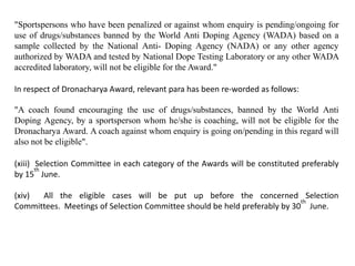 "Sportspersons who have been penalized or against whom enquiry is pending/ongoing for
use of drugs/substances banned by the World Anti Doping Agency (WADA) based on a
sample collected by the National Anti- Doping Agency (NADA) or any other agency
authorized by WADA and tested by National Dope Testing Laboratory or any other WADA
accredited laboratory, will not be eligible for the Award."
In respect of Dronacharya Award, relevant para has been re-worded as follows:
"A coach found encouraging the use of drugs/substances, banned by the World Anti
Doping Agency, by a sportsperson whom he/she is coaching, will not be eligible for the
Dronacharya Award. A coach against whom enquiry is going on/pending in this regard will
also not be eligible".
(xiii) Selection Committee in each category of the Awards will be constituted preferably
by 15
th
June.
(xiv) All the eligible cases will be put up before the concerned Selection
Committees. Meetings of Selection Committee should be held preferably by 30
th
June.
 
