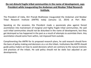 Do not disturb fragile tribal communities in the name of development, says
President while inaugurating the Andaman and Nicobar Tribal Research
Institute
The President of India, Shri Pranab Mukherjee inaugurated the Andaman and Nicobar
Tribal Research Institute (ANTRI) today (January 12, 2014) at Port Blair.
Speaking on the occasion, the President made a passionate plea against forced
assimilation into mainstream of marginal and highly fragile tribal communities. He said
such tribal communities should not be disturbed in the name of development, lest they
get destroyed as has happened in the past as a result of attempts to assimilate them. Any
assimilation should come from within, not imposed from outside.
Complimenting the ANTRI for its proposed research plans, he said research should form
the basis of policy making and decisions vis a vis the tribals. Institutions like ANTRI should
guide policy makers on how to avoid decisions which are contrary to the natural instincts
and practices of the tribals. He said policy should not be static but adjusted as per
developments.
 