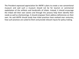 The President expressed appreciation for ANTRI`s plans to create a non conventional
museum and said such a museum should not be for tourism or commercial
exploitation of the artifacts and handicrafts of tribals. Instead, it should encourage
the tribals tell their own stories and through this process help them identify their
needs as well as shortcomings. It should empower them address deficiencies on their
own. He said ANTRI should study how tribal practices have evolved over centuries,
how such practices are suited to them and provide relevant inputs for policy making.
 