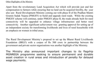 Other Highlights of the Ministry
Apart from the revolutionary Land Acquisition Act which will provide just and fair
compensation to farmers while ensuring that no land can be acquired forcibly, the year
also saw Rural Development Ministry coming out with phase II of the Pradhan Mantri
Gramin Sadak Yojana (PMGSY) to build and upgrade rural roads. While the existing
PMGSY scheme will continue, under PMGSY phase II, the roads already built for rural
connectivity will be upgraded to enhance village infrastructure and better rural
connectivity. Another significant achievement was granting approval for setting up of
an independent society for transforming livelihoods and lives of rural households with
an emphasis on women in tribal areas.
The Rural Development Ministry`s proposal to set up the Bharat Rural Livelihoods
Foundation (BRLF) with a corpus of Rs 500 crore in partnership between the
government and private sector organisations was another highlight of the Ministry.
The Ministry also announced important changes to its flagship
MGNREGA programme seeking to ensure permanent and durable
asset creation in rural areas and introduction of penalty for delayed
wage payments.
 