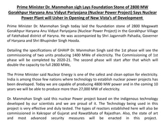 Prime Minister Dr. Manmohan sigh Lays Foundation Stone of 2800 MW
Gorakhpur Haryana Anu Vidyut Pariyojana (Nuclear Power Project) Says Nuclear
Power Plant will Usher in Opening of New Vista’s of Development
Prime Minister Dr. Manmohan Singh today laid the foundation stone of 2800 Megawatt
Gorakhpur Haryana Anu Vidyut Pariyojana (Nuclear Power Project) in the Gorakhpur Village
of Fatehabad district of Haryna. He was accompanied by Shri Jagannath Pahadia, Governer
of Haryana and Shri Bhupinder Singh Hooda.
Detailing the specifications of GHAVP Dr. Manmohan Singh said the 1st phase will see the
commissioning of two units producing 1400 MWe of electricity. The Commissioning of 1st
phase will be completed by 2020-21. The second phase will start after that which will
double the capacity tio full 2800 MWe,
The Prime Minister said Nuclear Energy is one of the safest and clean option for electricity.
India is among those few nations where technology to establish nuclear power projects has
been developed. Today we are capable of producing 4800 MW power and in the coming 10
years we will be able to produce more than 27,000 MW of electricity.
Dr. Manmohan Singh said this nuclear Power project based on the indigenous technology
developed by our scientists and we are proud of it. The Technology being used in this
project is very effective and duly tested. The types of reactors established here will also be
commissioned in Kakrapar of Gujarat and Rawatbhata of Rajasthan. Also, the state of art
and most advanced security measures will be enacted in this project.
 