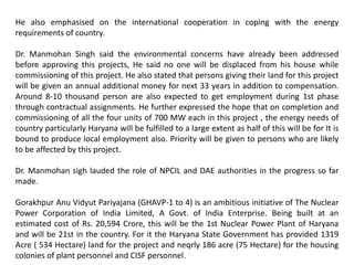 He also emphasised on the international cooperation in coping with the energy
requirements of country.
Dr. Manmohan Singh said the environmental concerns have already been addressed
before approving this projects, He said no one will be displaced from his house while
commissioning of this project. He also stated that persons giving their land for this project
will be given an annual additional money for next 33 years in addition to compensation.
Around 8-10 thousand person are also expected to get employment during 1st phase
through contractual assignments. He further expressed the hope that on completion and
commissioning of all the four units of 700 MW each in this project , the energy needs of
country particularly Haryana will be fulfilled to a large extent as half of this will be for It is
bound to produce local employment also. Priority will be given to persons who are likely
to be affected by this project.
Dr. Manmohan sigh lauded the role of NPCIL and DAE authorities in the progress so far
made.
Gorakhpur Anu Vidyut Pariyajana (GHAVP-1 to 4) is an ambitious initiative of The Nuclear
Power Corporation of India Limited, A Govt. of India Enterprise. Being built at an
estimated cost of Rs. 20,594 Crore, this will be the 1st Nuclear Power Plant of Haryana
and will be 21st in the country. For it the Haryana State Government has provided 1319
Acre ( 534 Hectare) land for the project and neqrly 186 acre (75 Hectare) for the housing
colonies of plant personnel and CISF personnel.
 
