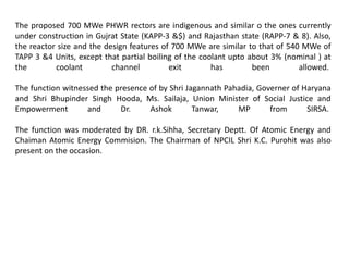 The proposed 700 MWe PHWR rectors are indigenous and similar o the ones currently
under construction in Gujrat State (KAPP-3 &$) and Rajasthan state (RAPP-7 & 8). Also,
the reactor size and the design features of 700 MWe are similar to that of 540 MWe of
TAPP 3 &4 Units, except that partial boiling of the coolant upto about 3% (nominal ) at
the coolant channel exit has been allowed.
The function witnessed the presence of by Shri Jagannath Pahadia, Governer of Haryana
and Shri Bhupinder Singh Hooda, Ms. Sailaja, Union Minister of Social Justice and
Empowerment and Dr. Ashok Tanwar, MP from SIRSA.
The function was moderated by DR. r.k.Sihha, Secretary Deptt. Of Atomic Energy and
Chaiman Atomic Energy Commision. The Chairman of NPCIL Shri K.C. Purohit was also
present on the occasion.
 