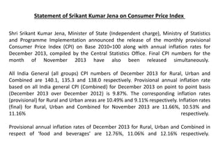 Statement of Srikant Kumar Jena on Consumer Price Index
Shri Srikant Kumar Jena, Minister of State (Independent charge), Ministry of Statistics
and Programme Implementation announced the release of the monthly provisional
Consumer Price Index (CPI) on Base 2010=100 along with annual inflation rates for
December 2013, compiled by the Central Statistics Office. Final CPI numbers for the
month of November 2013 have also been released simultaneously.
All India General (all groups) CPI numbers of December 2013 for Rural, Urban and
Combined are 140.1, 135.3 and 138.0 respectively. Provisional annual inflation rate
based on all India general CPI (Combined) for December 2013 on point to point basis
(December 2013 over December 2012) is 9.87%. The corresponding inflation rates
(provisional) for Rural and Urban areas are 10.49% and 9.11% respectively. Inflation rates
(final) for Rural, Urban and Combined for November 2013 are 11.66%, 10.53% and
11.16% respectively.
Provisional annual inflation rates of December 2013 for Rural, Urban and Combined in
respect of ‘food and beverages’ are 12.76%, 11.06% and 12.16% respectively.
 