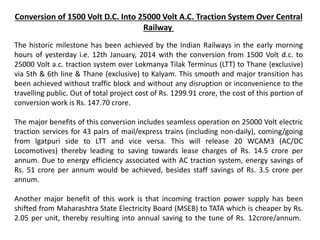 Conversion of 1500 Volt D.C. Into 25000 Volt A.C. Traction System Over Central
Railway
The historic milestone has been achieved by the Indian Railways in the early morning
hours of yesterday i.e. 12th January, 2014 with the conversion from 1500 Volt d.c. to
25000 Volt a.c. traction system over Lokmanya Tilak Terminus (LTT) to Thane (exclusive)
via 5th & 6th line & Thane (exclusive) to Kalyam. This smooth and major transition has
been achieved without traffic block and without any disruption or inconvenience to the
travelling public. Out of total project cost of Rs. 1299.91 crore, the cost of this portion of
conversion work is Rs. 147.70 crore.
The major benefits of this conversion includes seamless operation on 25000 Volt electric
traction services for 43 pairs of mail/express trains (including non-daily), coming/going
from lgatpuri side to LTT and vice versa. This will release 20 WCAM3 (AC/DC
Locomotives) thereby leading to saving towards lease charges of Rs. 14.5 crore per
annum. Due to energy efficiency associated with AC traction system, energy savings of
Rs. 51 crore per annum would be achieved, besides staff savings of Rs. 3.5 crore per
annum.
Another major benefit of this work is that incoming traction power supply has been
shifted from Maharashtra State Electricity Board (MSEB) to TATA which is cheaper by Rs.
2.05 per unit, thereby resulting into annual saving to the tune of Rs. 12crore/annum.
 