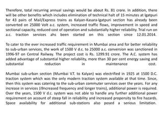 Therefore, total recurring annual savings would be about Rs. 81 crore. In addition, there
will be other benefits which includes elimination of technical halt of 15 minutes at lgatpuri
for 43 pairs of Mail/Express trains as Kalyan-Kasara-lgatpuri section has already been
converted on 25000 Volt a.c. system, increased traffic flows, improvement in speed and
sectional capacity, reduced cost of operation and substantially higher reliability. Trial run on
a.c. traction services ahs been started on this section since 12.01.2014.
To cater to the ever increased traffic requirement in Mumbai area and for better reliability
to sub-urban services, the work of 1500 V d.c. to 25000 a.c. conversion was sanctioned in
1996-97 on Central Railway. The project cost is Rs. 1299.91 crore. The A.C. system has
added advantage of substantial higher reliability, more than 30 per cent energy saving and
substantial reduction in maintenance cost.
Mumbai sub-urban section (Mumbai V.T. to Kalyan) was electrified in 1925 at 1500 D.C.
traction system which was the only modern traction system available at that time. Since,
then this system was catering to the sub-urban commuter services over the years. For any
increase in services (i9ncreased frequency and longer trains), additional power is required.
Over the years, 1500 V d.c. system was not able to handle any further additional power
requirement on account of steep fall in reliability and increased propensity to fire hazards.
Space availability for additional sub-stations also posed a serious limitation.
 