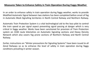 Measures Taken to Enhance Safety in Train Operation During Foggy Weather
In an order to enhance safety in train operation during foggy weather, works to provide
Modified Automatic Signal between two stations has been completed before onset of fog
in Automatic Block Signalling territories in North Central Railway and Northern Railway.
Automatic Train Protection System is a vital technological aid to the loco pilot to control
the train speed as per signal aspect preventing signal passing at danger which is very
critical in foggy weather. Works have been sanctioned for provision of Train Protection
system on 3330 route kilometres on Automatic Signaling sections and Heavy Density
Network which also covers fog prone sections of Northern Railway and North Central
Railway.
Earlier, instructions on “Winter precautions for Signaling Systems” have been issued to all
Zonal Railways so as to enhance the level of safety in train operation during foggy
conditions prevailing in winter season.
 