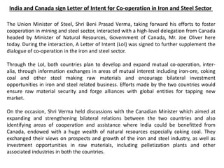 India and Canada sign Letter of Intent for Co-operation in Iron and Steel Sector
The Union Minister of Steel, Shri Beni Prasad Verma, taking forward his efforts to foster
cooperation in mining and steel sector, interacted with a high-level delegation from Canada
headed by Minister of Natural Resources, Government of Canada, Mr. Joe Oliver here
today. During the interaction, A Letter of Intent (LoI) was signed to further supplement the
dialogue of co-operation in the iron and steel sector.
Through the LoI, both countries plan to develop and expand mutual co-operation, inter-
alia, through information exchanges in areas of mutual interest including iron-ore, coking
coal and other steel making raw materials and encourage bilateral investment
opportunities in iron and steel related business. Efforts made by the two countries would
ensure raw material security and forge alliances with global entities for tapping new
market.
On the occasion, Shri Verma held discussions with the Canadian Minister which aimed at
expanding and strengthening bilateral relations between the two countries and also
identifying areas of cooperation and assistance where India could be benefitted from
Canada, endowed with a huge wealth of natural resources especially coking coal. They
exchanged their views on prospects and growth of the iron and steel industry, as well as
investment opportunities in raw materials, including pelletization plants and other
associated industries in both the countries.
 