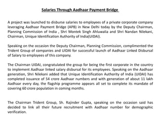 Salaries Through Aadhaar Payment Bridge
A project was launched to disburse salaries to employees of a private corporate company
leveraging Aadhaar Payment Bridge (APB) in New Delhi today by the Deputy Chairman,
Planning Commission of India , Shri Montek Singh Ahluwalia and Shri Nandan Nilekani,
Chairman, Unique Identification Authority of India(UIDAI).
Speaking on the occasion the Deputy Chairman, Planning Commission, complimented the
Trident Group of companies and UIDAI for successful launch of Aadhaar Linked Disbursal
of Salary to employees of this company.
The Chairman UIDAI, congratulated the group for being the first corporate in the country
to implement Aadhaar linked salary disbursal for its employees. Speaking on the Aadhaar
generation, Shri Nilekani added that Unique Identification Authority of India (UIDAI) has
completed issuance of 54 crore Aadhaar numbers and with generation of about 11 lakh
Aadhaar every day, the flagship programme appears all set to complete its mandate of
covering 60 crore population in coming months.
The Chairman Trident Group, Sh. Rajinder Gupta, speaking on the occasion said has
decided to link all their future recruitment with Aadhaar number for demographic
verification.
 