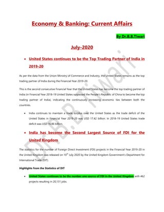Economy & Banking: Current Affairs
By Dr.B.B.Tiwari
July-2020
 United States continues to be the Top Trading Partner of India in
2019-20
As per the data from the Union Ministry of Commerce and Industry, the United States remains as the top
trading partner of India during the Financial Year 2019-20.
This is the second consecutive Financial Year that the United States has become the top trading partner of
India (in Financial Year 2018-19 United States surpassed the People’s Republic of China to become the top
trading partner of India), indicating the continuously increasing economic ties between both the
countries.
 India continues to maintain a trade surplus over the United States as the trade deficit of the
United States in Financial Year 2019-20 was USD 17.42 billion. In 2018-19 United States trade
deficit was USD 16.86 billion.
 India has become the Second Largest Source of FDI for the
United Kingdom
The statistics for the number of Foreign Direct Investment (FDI) projects in the Financial Year 2019-20 in
the United Kingdom was released on 10
th
July 2020 by the United Kingdom Government’s Department for
International Trade (DIT).
Highlights from the Statistics of DIT
 United States continues to be the number one source of FDI in the United Kingdom with 462
projects resulting in 20,131 jobs.
 