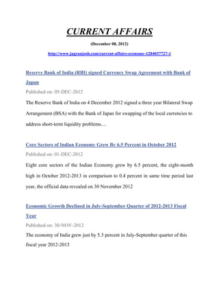 CURRENT AFFAIRS
                                 (December 08, 2012)

           http://www.jagranjosh.com/current-affairs-economy-1284037727-1



Reserve Bank of India (RBI) signed Currency Swap Agreement with Bank of
Japan
Published on: 05-DEC-2012

The Reserve Bank of India on 4 December 2012 signed a three year Bilateral Swap

Arrangement (BSA) with the Bank of Japan for swapping of the local currencies to

address short-term liquidity problems....



Core Sectors of Indian Economy Grew By 6.5 Percent in October 2012
Published on: 01-DEC-2012

Eight core sectors of the Indian Economy grew by 6.5 percent, the eight-month

high in October 2012-2013 in comparison to 0.4 percent in same time period last

year, the official data revealed on 30 November 2012


Economic Growth Declined in July-September Quarter of 2012-2013 Fiscal
Year
Published on: 30-NOV-2012
The economy of India grew just by 5.3 percent in July-September quarter of this
fiscal year 2012-2013
 