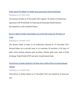 India signed 70 million US Dollar loan agreement with World Bank
Published on: 23-NOV-2012

Government of India on 22 November 2012 signed a 70-million US Dollar loan

agreement with World Bank for financing the Karnataka Health Systems

Development as well as Reform Project



Reserve Bank of India asked Banks not to Provide Loans for Purchase of
Gold
Published on: 20-NOV-2012

The Reserve Bank of India, in its notification released on 19 November 2012

directed banks not to provide loans to its customers for purchase of all types of

gold, which includes primary gold, jewellery, bullion, gold coins, units of Gold

Exchange Traded Funds (ETF) and units of gold mutual funds.



Petrol Price in India slashed by 95 Paise due to fall of Prices in International
Market
Published on: 16-NOV-2012

Petrol Prices in Indian market on 15 November 2012 was slashed by 95 paise per

litre
 