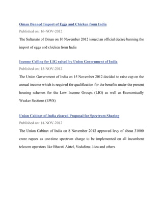 Oman Banned Import of Eggs and Chicken from India
Published on: 16-NOV-2012

The Sultanate of Oman on 10 November 2012 issued an official decree banning the

import of eggs and chicken from India


Income Ceiling for LIG raised by Union Government of India
Published on: 15-NOV-2012

The Union Government of India on 15 November 2012 decided to raise cap on the

annual income which is required for qualification for the benefits under the present

housing schemes for the Low Income Groups (LIG) as well as Economically

Weaker Sections (EWS)



Union Cabinet of India cleared Proposal for Spectrum Sharing
Published on: 14-NOV-2012

The Union Cabinet of India on 8 November 2012 approved levy of about 31000

crore rupees as one-time spectrum charge to be implemented on all incumbent

telecom operators like Bharati Airtel, Vodafone, Idea and others
 