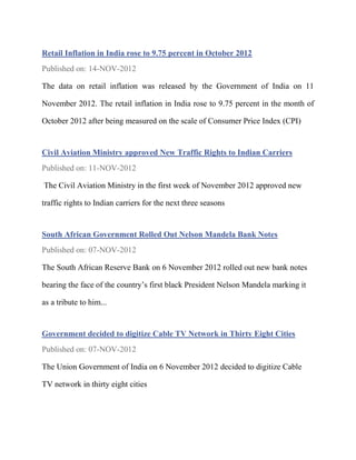 Retail Inflation in India rose to 9.75 percent in October 2012
Published on: 14-NOV-2012

The data on retail inflation was released by the Government of India on 11

November 2012. The retail inflation in India rose to 9.75 percent in the month of

October 2012 after being measured on the scale of Consumer Price Index (CPI)


Civil Aviation Ministry approved New Traffic Rights to Indian Carriers
Published on: 11-NOV-2012

The Civil Aviation Ministry in the first week of November 2012 approved new

traffic rights to Indian carriers for the next three seasons


South African Government Rolled Out Nelson Mandela Bank Notes
Published on: 07-NOV-2012

The South African Reserve Bank on 6 November 2012 rolled out new bank notes

bearing the face of the country’s first black President Nelson Mandela marking it

as a tribute to him...


Government decided to digitize Cable TV Network in Thirty Eight Cities
Published on: 07-NOV-2012

The Union Government of India on 6 November 2012 decided to digitize Cable

TV network in thirty eight cities
 