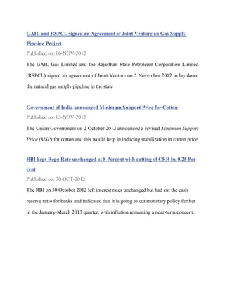GAIL and RSPCL signed an Agreement of Joint Venture on Gas Supply
Pipeline Project
Published on: 06-NOV-2012

The GAIL Gas Limited and the Rajasthan State Petroleum Corporation Limited

(RSPCL) signed an agreement of Joint Venture on 5 November 2012 to lay down

the natural gas supply pipeline in the state



Government of India announced Minimum Support Price for Cotton
Published on: 03-NOV-2012

The Union Government on 2 October 2012 announced a revised Minimum Support

Price (MSP) for cotton and this would help in inducing stabilization in cotton price


RBI kept Repo Rate unchanged at 8 Percent with cutting of CRR by 0.25 Per
cent
Published on: 30-OCT-2012

The RBI on 30 October 2012 left interest rates unchanged but had cut the cash

reserve ratio for banks and indicated that it is going to cut monetary policy further

in the January-March 2013 quarter, with inflation remaining a near-term concern.
 