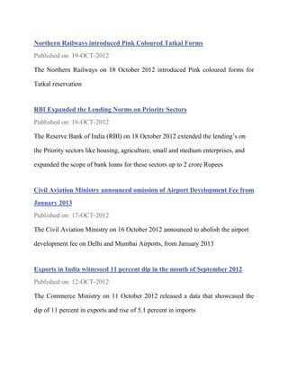 Northern Railways introduced Pink Coloured Tatkal Forms
Published on: 19-OCT-2012

The Northern Railways on 18 October 2012 introduced Pink coloured forms for

Tatkal reservation


RBI Expanded the Lending Norms on Priority Sectors
Published on: 18-OCT-2012

The Reserve Bank of India (RBI) on 18 October 2012 extended the lending’s on

the Priority sectors like housing, agriculture, small and medium enterprises, and

expanded the scope of bank loans for these sectors up to 2 crore Rupees


Civil Aviation Ministry announced omission of Airport Development Fee from
January 2013
Published on: 17-OCT-2012

The Civil Aviation Ministry on 16 October 2012 announced to abolish the airport

development fee on Delhi and Mumbai Airports, from January 2013


Exports in India witnessed 11 percent dip in the month of September 2012
Published on: 12-OCT-2012

The Commerce Ministry on 11 October 2012 released a data that showcased the

dip of 11 percent in exports and rise of 5.1 percent in imports
 