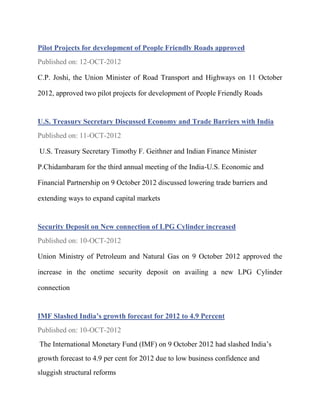 Pilot Projects for development of People Friendly Roads approved
Published on: 12-OCT-2012

C.P. Joshi, the Union Minister of Road Transport and Highways on 11 October

2012, approved two pilot projects for development of People Friendly Roads


U.S. Treasury Secretary Discussed Economy and Trade Barriers with India
Published on: 11-OCT-2012

U.S. Treasury Secretary Timothy F. Geithner and Indian Finance Minister

P.Chidambaram for the third annual meeting of the India-U.S. Economic and

Financial Partnership on 9 October 2012 discussed lowering trade barriers and

extending ways to expand capital markets


Security Deposit on New connection of LPG Cylinder increased
Published on: 10-OCT-2012

Union Ministry of Petroleum and Natural Gas on 9 October 2012 approved the

increase in the onetime security deposit on availing a new LPG Cylinder

connection


IMF Slashed India’s growth forecast for 2012 to 4.9 Percent
Published on: 10-OCT-2012
The International Monetary Fund (IMF) on 9 October 2012 had slashed India’s
growth forecast to 4.9 per cent for 2012 due to low business confidence and
sluggish structural reforms
 