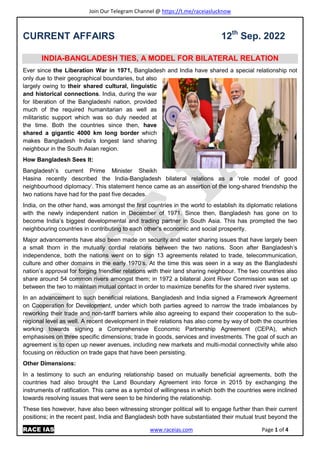 Join Our Telegram Channel @ https://t.me/raceiaslucknow
RACE IAS www.raceias.com Page 1 of 4
CURRENT AFFAIRS 12th
Sep. 2022
INDIA-BANGLADESH TIES, A MODEL FOR BILATERAL RELATION
Ever since the Liberation War in 1971, Bangladesh and India have shared a special relationship not
only due to their geographical boundaries, but also
largely owing to their shared cultural, linguistic
and historical connections. India, during the war
for liberation of the Bangladeshi nation, provided
much of the required humanitarian as well as
militaristic support which was so duly needed at
the time. Both the countries since then, have
shared a gigantic 4000 km long border which
makes Bangladesh India’s longest land sharing
neighbour in the South Asian region.
How Bangladesh Sees It:
Bangladesh’s current Prime Minister Sheikh
Hasina recently described the India-Bangladesh bilateral relations as a ‘role model of good
neighbourhood diplomacy’. This statement hence came as an assertion of the long-shared friendship the
two nations have had for the past five decades.
India, on the other hand, was amongst the first countries in the world to establish its diplomatic relations
with the newly independent nation in December of 1971. Since then, Bangladesh has gone on to
become India’s biggest developmental and trading partner in South Asia. This has prompted the two
neighbouring countries in contributing to each other’s economic and social prosperity.
Major advancements have also been made on security and water sharing issues that have largely been
a small thorn in the mutually cordial relations between the two nations. Soon after Bangladesh’s
independence, both the nations went on to sign 13 agreements related to trade, telecommunication,
culture and other domains in the early 1970’s. At the time this was seen in a way as the Bangladeshi
nation’s approval for forging friendlier relations with their land sharing neighbour. The two countries also
share around 54 common rivers amongst them; in 1972 a bilateral Joint River Commission was set up
between the two to maintain mutual contact in order to maximize benefits for the shared river systems.
In an advancement to such beneficial relations, Bangladesh and India signed a Framework Agreement
on Cooperation for Development, under which both parties agreed to narrow the trade imbalances by
reworking their trade and non-tariff barriers while also agreeing to expand their cooperation to the sub-
regional level as well. A recent development in their relations has also come by way of both the countries
working towards signing a Comprehensive Economic Partnership Agreement (CEPA), which
emphasises on three specific dimensions; trade in goods, services and investments. The goal of such an
agreement is to open up newer avenues, including new markets and multi-modal connectivity while also
focusing on reduction on trade gaps that have been persisting.
Other Dimensions:
In a testimony to such an enduring relationship based on mutually beneficial agreements, both the
countries had also brought the Land Boundary Agreement into force in 2015 by exchanging the
instruments of ratification. This came as a symbol of willingness in which both the countries were inclined
towards resolving issues that were seen to be hindering the relationship.
These ties however, have also been witnessing stronger political will to engage further than their current
positions; in the recent past, India and Bangladesh both have substantiated their mutual trust beyond the
 