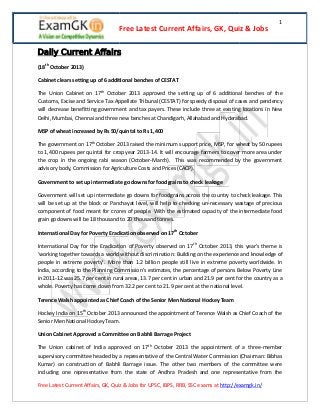 Free Latest Current Affairs, GK, Quiz & Jobs

1

Daily Current Affairs
(18th October 2013)
Cabinet clears setting up of 6 additional benches of CESTAT
The Union Cabinet on 17th October 2013 approved the setting up of 6 additional benches of the
Customs, Excise and Service Tax Appellate Tribunal (CESTAT) for speedy disposal of cases and pendency
will decrease benefitting government and tax payers. These include three at existing locations in New
Delhi, Mumbai, Chennai and three new benches at Chandigarh, Allahabad and Hyderabad.
MSP of wheat increased by Rs 50/quintal to Rs 1,400
The government on 17th October 2013 raised the minimum support price, MSP, for wheat by 50 rupees
to 1,400 rupees per quintal for crop year 2013-14. It will encourage farmers to cover more area under
the crop in the ongoing rabi season (October-March). This was recommended by the government
advisory body, Commission for Agriculture Costs and Prices (CACP).
Government to set up intermediate go downs for foodgrains to check leakage
Government will set up intermediate go downs for foodgrains across the country to check leakage. This
will be set up at the block or Panchayat level, will help to checking un-necessary wastage of precious
component of food meant for crores of people. With the estimated capacity of the intermediate food
grain godowns will be 18 thousand to 20 thousand tonnes.
International Day for Poverty Eradication observed on 17th October
International Day for the Eradication of Poverty observed on 17th October 2013, this year's theme is
‘working together towards a world without discrimination: Building on the experience and knowledge of
people in extreme poverty’. More than 1.2 billion people still live in extreme poverty worldwide. In
India, according to the Planning Commission’s estimates, the percentage of persons Below Poverty Line
in 2011-12 was 25.7 per cent in rural areas, 13.7 per cent in urban and 21.9 per cent for the country as a
whole. Poverty has come down from 32.2 per cent to 21.9 per cent at the national level.
Terence Walsh appointed as Chief Coach of the Senior Men National Hockey Team
Hockey India on 15th October 2013 announced the appointment of Terence Walsh as Chief Coach of the
Senior Men National Hockey Team.
Union Cabinet Approved a Committee on Babhli Barrage Project
The Union cabinet of India approved on 17th October 2013 the appointment of a three-member
supervisory committee headed by a representative of the Central Water Commission (Chairman: Bibhas
Kumar) on construction of Babhli Barrage issue. The other two members of the committee were
including one representative from the state of Andhra Pradesh and one representative from the
Free Latest Current Affairs, GK, Quiz & Jobs for UPSC, IBPS, RRB, SSC exams at http://examgk.in/

 