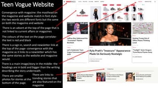 Teen Vogue Website
There is a main image/story in the middle- the
headings are in bold and bigger than the writing
describing the story underneath.
Convergence with magazine: the masthead on
the magazine and website match in font style-
the two words are different fonts but the same
on both the magazine and website
There is an advert at the top of the page that is
not linked to current affairs or magazines
There is a sign in, search and newsletter link at
the top of the page- convergence with the
magazine as it links to a newsletter which has
the same stories as the website and magazine
would.
There are links to
trending stories that
are also featured on the
magazine
There are smaller
photos for stories at the
bottom of the page.
The colours of the text on the page correlate-
the text is red and black
 