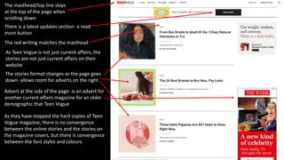 The masthead/top line stays
at the top of the page when
scrolling down
Advert at the side of the page- is an advert for
another current affairs magazine for an older
demographic that Teen Vogue
There is a latest updates section- a read
more button
The stories format changes as the page goes
down- allows room for adverts on the right
The red writing matches the masthead
As they have stopped the hard copies of Teen
Vogue magazine, there is no convergence
between the online stories and the stories on
the magazine covers, but there is convergence
between the font styles and colours.
As Teen Vogue is not just current affairs, the
stories are not just current affairs on their
website
 