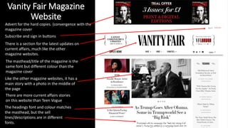 Vanity Fair Magazine
Website
Advert for the hard copies. (convergence with the
magazine cover
Subscribe and sign in buttons
The masthead/title of the magazine is the
same font but different colour than the
magazine cover
Like the other magazine websites, it has a
main story with a photo in the middle of
the page
The headings font and colour matches
the masthead, but the sell
lines/descriptions are in different
fonts.
There is a section for the latest updates on
current affairs, much like the other
magazine websites.
There are more current affairs stories
on this website than Teen Vogue
 