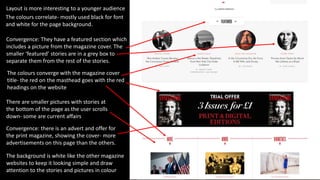 Convergence: there is an advert and offer for
the print magazine, showing the cover- more
advertisements on this page than the others.
Layout is more interesting to a younger audience
Convergence: They have a featured section which
includes a picture from the magazine cover. The
smaller ‘featured’ stories are in a grey box to
separate them from the rest of the stories.
The colours correlate- mostly used black for font
and white for the page background.
The colours converge with the magazine cover
title- the red on the masthead goes with the red
headings on the website
There are smaller pictures with stories at
the bottom of the page as the user scrolls
down- some are current affairs
The background is white like the other magazine
websites to keep it looking simple and draw
attention to the stories and pictures in colour
 