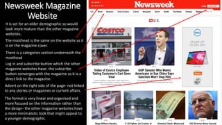 Newsweek Magazine
Website
It is set for an older demographic so would
look more mature than the other magazine
websites.
Advert on the right side of the page- not linked
to any stories or magazines or current affairs.
The format is very linear and organised and
more focused on the information rather than
the design- the other magazine websites have
a more minimalistic look that might appeal to
a younger demographic.
There is a categories section underneath the
masthead
Log in and subscribe button which the other
magazine websites have- the subscribe
button converges with the magazine as it is a
direct link to the magazine.
The masthead is the same on the website as it
is on the magazine cover.
 