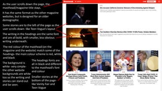 As the user scrolls down the page, the
masthead/magazine title stays.
Smaller stories at the
bottom of the page-
like Vanity Fair and
Teen Vogue
It has the same format as the other magazine
websites, but is designed for an older
demographic
The writing in the headings are the same font
and are all bold, with smaller, less obvious
writing underneath.
Some stories are to the left of the page as the
user scrolls down- like Teen Vogue’s layout
The red colour of the masthead (on the
magazine and the website) match some of the
headings- the main colour scheme is red, white
and black
The background is
white- very simple-
the other website
backgrounds are white
too so the writing and
stories can stand out
and be seen.
The headings fonts are
all in black and different
to the masthead’s font
and colour
 