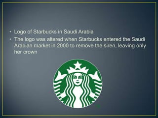 • Logo of Starbucks in Saudi Arabia
• The logo was altered when Starbucks entered the Saudi
  Arabian market in 2000 to remove the siren, leaving only
  her crown
 