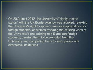 • On 30 August 2012, the University's "highly-trusted
  status" with the UK Border Agency was revoked, revoking
  the University's right to sponsor new visa applications for
  foreign students, as well as revoking the existing visas of
  the University's pre-existing non-European foreign
  students, causing them to be excluded from the
  University, and compelling them to seek places with
  alternative institutions.
 