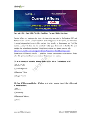 www.takshilalearning.com Call us @ 8800999280/83/84
Current Affairs Quiz 2020 : Weekly | One Liner Current Affairs Questions
Current Affairs is a major portion from which questions are asked in the Banking, SSC and
Railway exams General Awareness section. So to help you out in this section, we at Takshila
Learning brings daily Current Affairs analysis from Monday to Saturday on our YouTube
channel. Along with this, we also conduct weekly quiz discussion on Sunday for your
revision. Do subscribe our YouTube channel to never miss any update from our side.
https://www.youtube.com/c/CompetitiveExamsPreparationTakshilaLearning/videos
This Current Affairs quiz contains 15 questions from the previous week news updates. So do
solve this quiz also and share your marks in the comment box section.
Q1. Who among the following won the men’s singles title in French Open 2020?
(a) Rafael Nadal
(b) Novak Djokovic
(c) Dominic Thiem
(d) Roger Federer
Q2. Paul R Milgrom and Robert B Wilson have jointly won the Nobel Prize 2020 award
in which category?
(a) Physics
(b) Chemistry
(c) Economic Sciences
(d) Peace
 