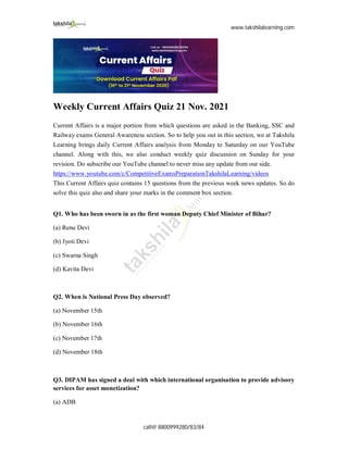 www.takshilalearning.com
call@ 8800999280/83/84
Weekly Current Affairs Quiz 21 Nov. 2021
Current Affairs is a major portion from which questions are asked in the Banking, SSC and
Railway exams General Awareness section. So to help you out in this section, we at Takshila
Learning brings daily Current Affairs analysis from Monday to Saturday on our YouTube
channel. Along with this, we also conduct weekly quiz discussion on Sunday for your
revision. Do subscribe our YouTube channel to never miss any update from our side.
https://www.youtube.com/c/CompetitiveExamsPreparationTakshilaLearning/videos
This Current Affairs quiz contains 15 questions from the previous week news updates. So do
solve this quiz also and share your marks in the comment box section.
Q1. Who has been sworn in as the first woman Deputy Chief Minister of Bihar?
(a) Renu Devi
(b) Jyoti Devi
(c) Swarna Singh
(d) Kavita Devi
Q2. When is National Press Day observed?
(a) November 15th
(b) November 16th
(c) November 17th
(d) November 18th
Q3. DIPAM has signed a deal with which international organisation to provide advisory
services for asset monetization?
(a) ADB
 