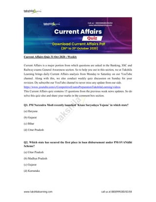 www.takshilalearning.com call us at 8800999280/83/84
Current Affairs Quiz 31 Oct 2020 : Weekly
Current Affairs is a major portion from which questions are asked in the Banking, SSC and
Railway exams General Awareness section. So to help you out in this section, we at Takshila
Learning brings daily Current Affairs analysis from Monday to Saturday on our YouTube
channel. Along with this, we also conduct weekly quiz discussion on Sunday for your
revision. Do subscribe our YouTube channel to never miss any update from our side.
https://www.youtube.com/c/CompetitiveExamsPreparationTakshilaLearning/videos
This Current Affairs quiz contains 15 questions from the previous week news updates. So do
solve this quiz also and share your marks in the comment box section.
Q1. PM Narendra Modi recently launched ‘Kisan Suryodaya Yojana’ in which state?
(a) Haryana
(b) Gujarat
(c) Bihar
(d) Uttar Pradesh
Q2. Which state has secured the first place in loan disbursement under PM-SVANidhi
Scheme?
(a) Uttar Pradesh
(b) Madhya Pradesh
(c) Gujarat
(d) Karnataka
 