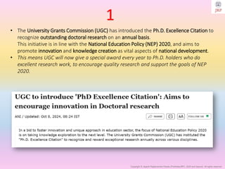 Copyright © Jayanti Rajdevendra Pande (ProNotesJRP), 2025 and beyond. All rights reserved
• The University Grants Commission (UGC) has introduced the Ph.D. Excellence Citation to
recognize outstanding doctoral research on an annual basis.
This initiative is in line with the National Education Policy (NEP) 2020, and aims to
promote innovation and knowledge creation as vital aspects of national development.
• This means UGC will now give a special award every year to Ph.D. holders who do
excellent research work, to encourage quality research and support the goals of NEP
2020.
1
 