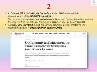 Copyright © Jayanti Rajdevendra Pande (ProNotesJRP), 2025 and beyond. All rights reserved
• In February 2025, the University Grants Commission (UGC) announced the
discontinuation of the UGC-CARE journal list.
This step aims to introduce new evaluation criteria for peer-reviewed journals, replacing
the older list that was criticized for including predatory and low-quality journals.
• The UGC-CARE journal list is a list of approved academic journals created to help
researchers publish in credible and high-quality journals.
2
 