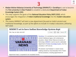 Copyright © Jayanti Rajdevendra Pande (ProNotesJRP), 2025 and beyond. All rights reserved
• Madan Mohan Malaviya University of Technology (MMMUT) in Gorakhpur is set to become
the first university in Uttar Pradesh to establish a dedicated Department of Indian
Knowledge System (IKS).
• This step supports the goals of the National Education Policy (NEP) 2020, which
encourages the integration of India’s traditional knowledge into the modern education
system.
• This means MMMUT will start a new department focused on India’s ancient and
traditional knowledge, as part of the efforts to include it in today’s education, following
NEP 2020.
3
 