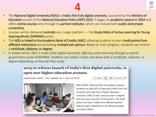 Copyright © Jayanti Rajdevendra Pande (ProNotesJRP), 2025 and beyond. All rights reserved
• The National Digital University (NDU) is India’s first fully digital university, launched by the Ministry of
Education as part of the National Education Policy (NEP) 2020. It began its academic session in 2024 and
offers online courses only through its partner institutes, which can include both public and private
universities.
• Courses will be delivered centrally via a single platform — the Study Webs of Active-Learning for Young
Aspiring Minds (SWAYAM) portal.
• The NDU is linked to the Academic Bank of Credits (ABC), allowing students to earn credit points from
different institutions and providing multiple exit options. Based on their progress, students can receive
a certificate, diploma, or degree.
• In simple terms, NDU is India’s first digital university, offering online learning through a central
government portal (SWAYAM). Students can collect credits and leave with a certificate, diploma, or
degree depending on how far they study.
4
 