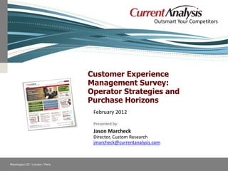 Outsmart Your Competitors




                                               Customer Experience
                                               Management Survey:
                                               Operator Strategies and
                                               Purchase Horizons
                                                February 2012
                                                Presented by:
                                                Jason Marcheck
                                                Director, Custom Research
                                                jmarcheck@currentanalysis.com



    Washington DC / London / Paris
                                                            Follow Current Analysis
© Current Analysis Inc. All rights reserved.
 