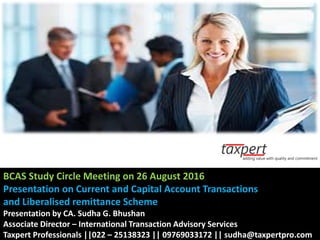 BCAS Study Circle Meeting on 26 August 2016
Presentation on Current and Capital Account Transactions
and Liberalised remittance Scheme
Presentation by CA. Sudha G. Bhushan
Associate Director – International Transaction Advisory Services
Taxpert Professionals ||022 – 25138323 || 09769033172 || sudha@taxpertpro.com
 