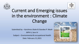 Current and Emerging issues
in the environment : Climate
Change
Submitted by – Karishma Ubale & Standee P. Weah
MPH II, Sem IV
Subject – Environmental & occupational Health
Date: February 21,2021
 