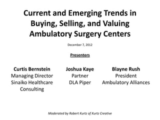 Current and Emerging Trends in
       Buying, Selling, and Valuing
      Ambulatory Surgery Centers
                            December 7, 2012


                             Presenters


 Curtis Bernstein          Joshua Kaye                Blayne Rush
Managing Director            Partner                   President
Sinaiko Healthcare          DLA Piper              Ambulatory Alliances
    Consulting



               Moderated by Robert Kurtz of Kurtz Creative
 