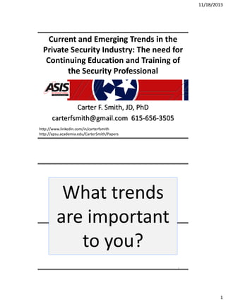 11/18/2013

Current and Emerging Trends in the
Private Security Industry: The need for
Continuing Education and Training of
the Security Professional

Carter F. Smith, JD, PhD
carterfsmith@gmail.com 615-656-3505
http://www.linkedin.com/in/carterfsmith
http://apsu.academia.edu/CarterSmith/Papers

What trends
are important
to you?
2

1

 