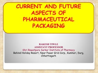 RAKESH TIWLE
ASSISTANT PROFESSOR
Shri Rawatpura Sarkar Institute of Pharmacy
Behind Holiday Resort, Near Power Grid Corp., Kumhari, Durg,
Chhattisgarh
CURRENT AND FUTURE
ASPECTS OF
PHARMACEUTICAL
PACKAGING
 