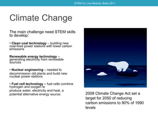 Climate Change The main challenge need STEM skills to develop: •  Clean coal technology  – building new coal-fired power stations with lower carbon emissions Renewable energy technology  – generating electricity from renewable sources  •  Nuclear engineering  – needed to decommission old plants and build new nuclear power stations •  Fuel cell technology  – fuel cells combine hydrogen and oxygen to produce water, electricity and heat, a potential alternative energy source. 2008 Climate Change Act set a target for 2050 of reducing carbon emissions to 90% of 1990 levels STEM On Line Module: Basic 2011 