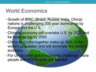 World Economics Growth of BRIC (Brazil, Russia, India, China) nations is challenging 200 year dominance by Europe and the U.S. Chinese economy will overtake U.S. by 2025 and be twice as big by 2050 China and India together make up 36% of the world ’ s population and will dominate the world ’ s economy For UK to meet global economic challenge, more people with STEM skills are needed STEM On Line Module: Basic 2011 