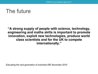 The future “ A strong supply of people with science, technology, engineering and maths skills is important to promote innovation, exploit new technologies, produce world class scientists and for the UK to compete internationally. ” Educating the next generation of scientists DfE November 2010 STEM On Line Module: Basic 2011 